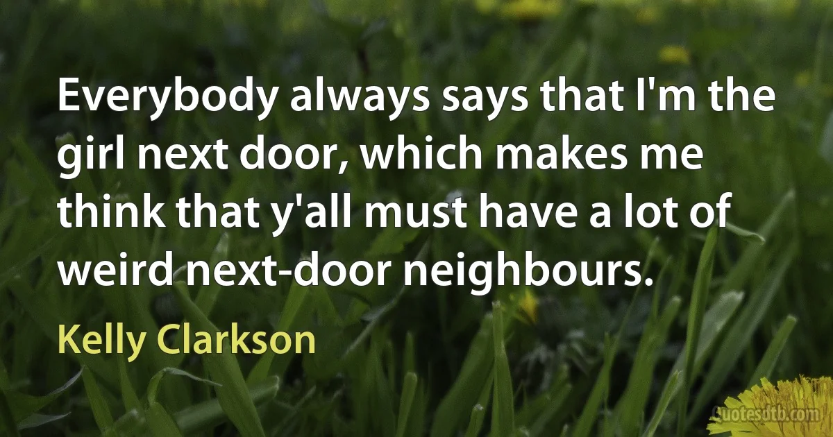 Everybody always says that I'm the girl next door, which makes me think that y'all must have a lot of weird next-door neighbours. (Kelly Clarkson)