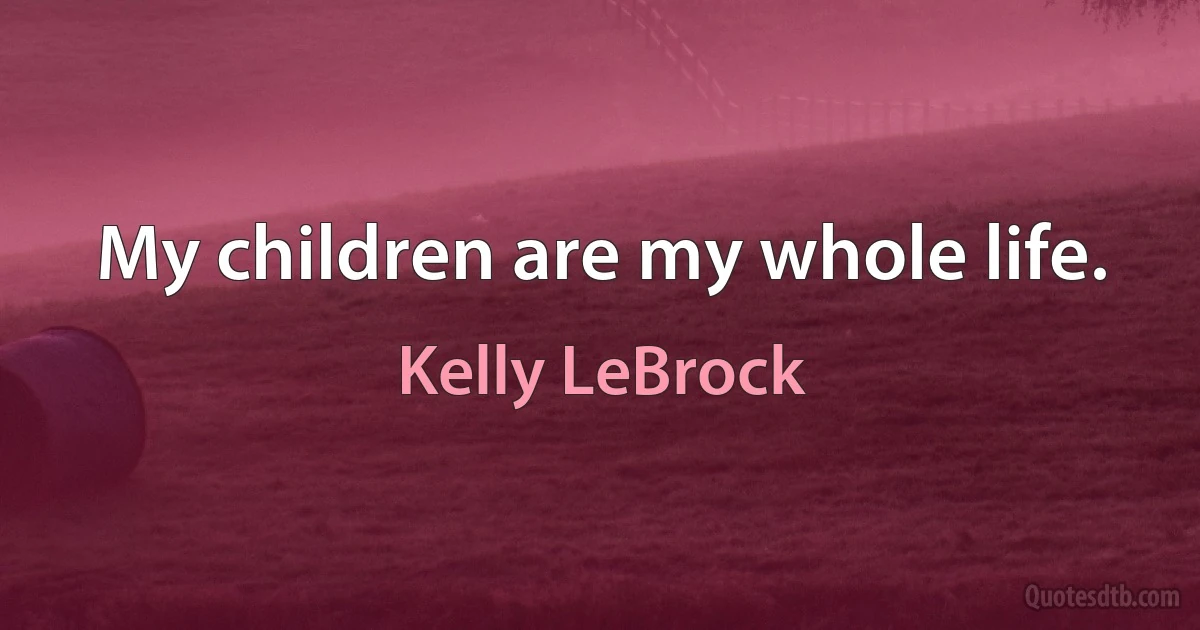 My children are my whole life. (Kelly LeBrock)