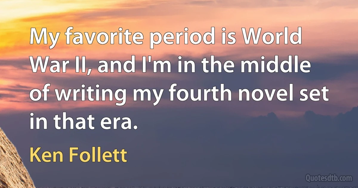 My favorite period is World War II, and I'm in the middle of writing my fourth novel set in that era. (Ken Follett)