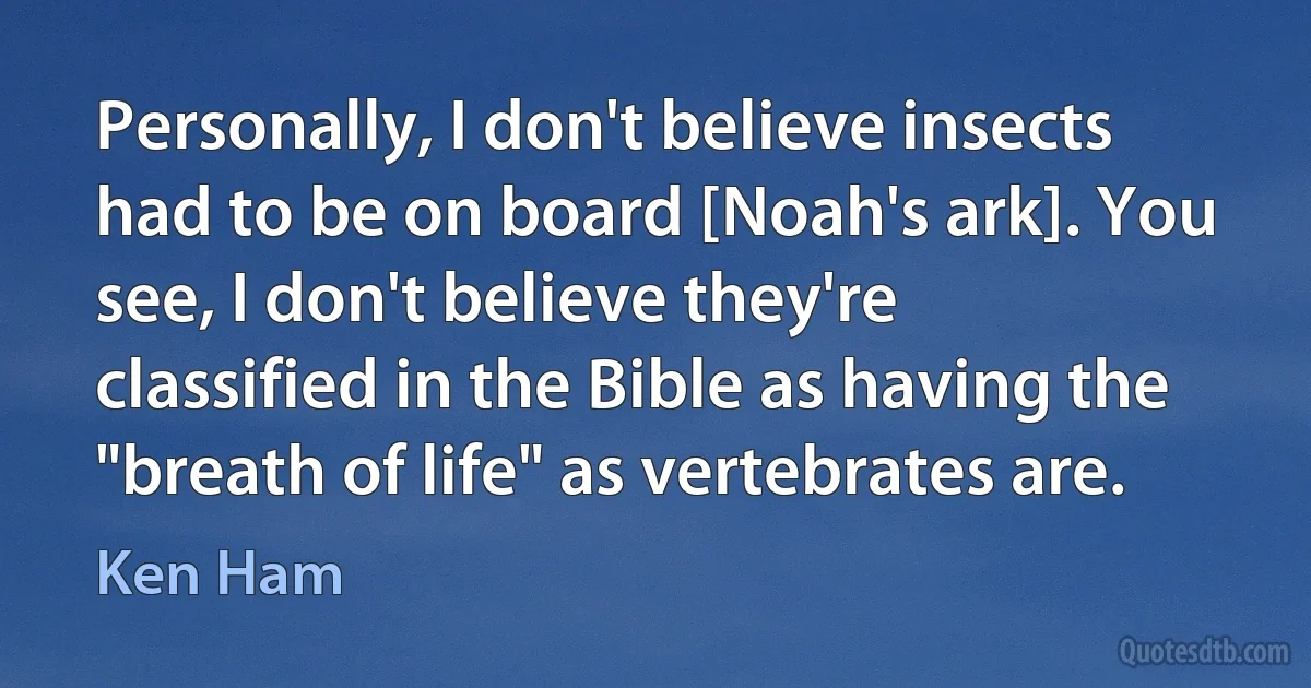 Personally, I don't believe insects had to be on board [Noah's ark]. You see, I don't believe they're classified in the Bible as having the "breath of life" as vertebrates are. (Ken Ham)