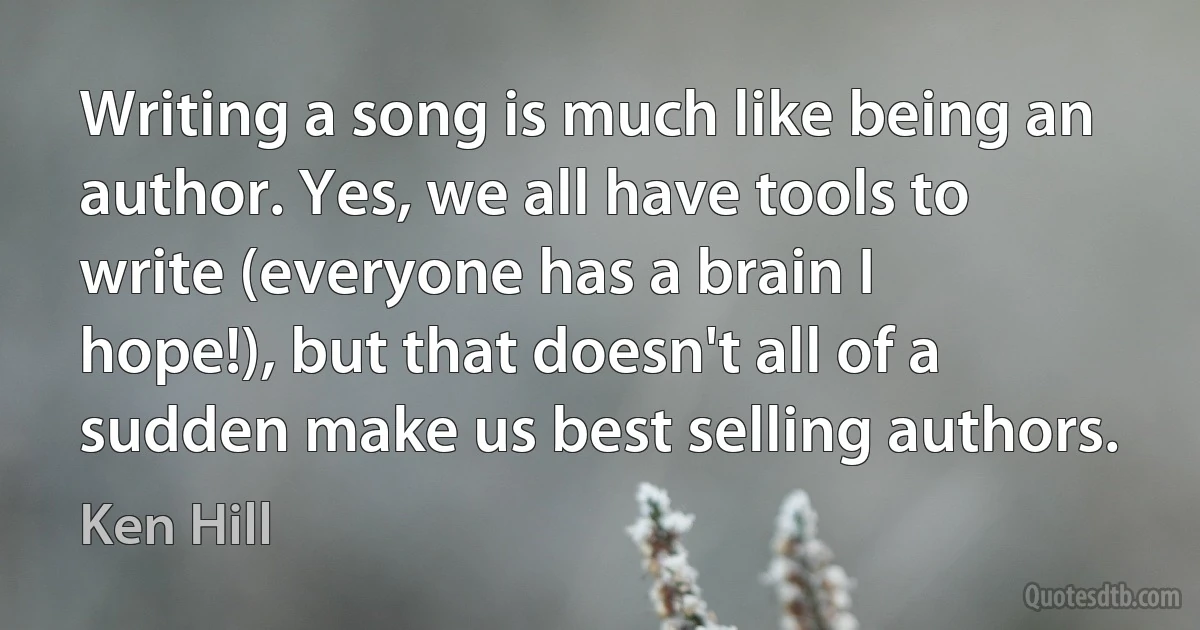 Writing a song is much like being an author. Yes, we all have tools to write (everyone has a brain I hope!), but that doesn't all of a sudden make us best selling authors. (Ken Hill)