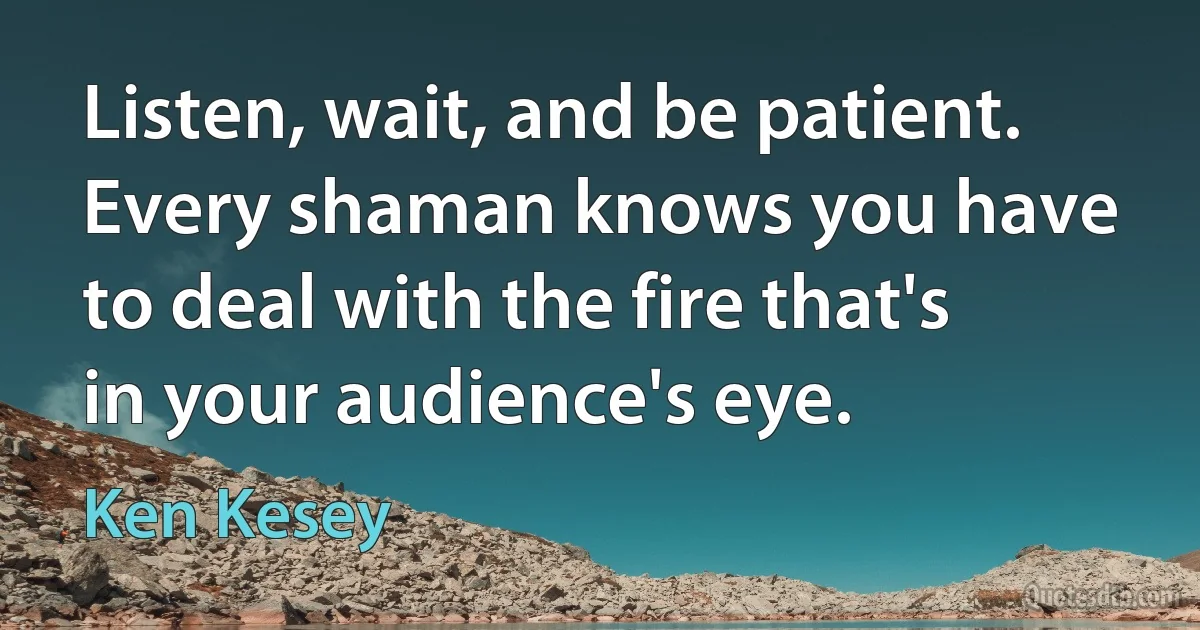 Listen, wait, and be patient. Every shaman knows you have to deal with the fire that's in your audience's eye. (Ken Kesey)