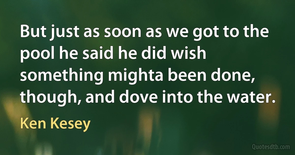 But just as soon as we got to the pool he said he did wish something mighta been done, though, and dove into the water. (Ken Kesey)