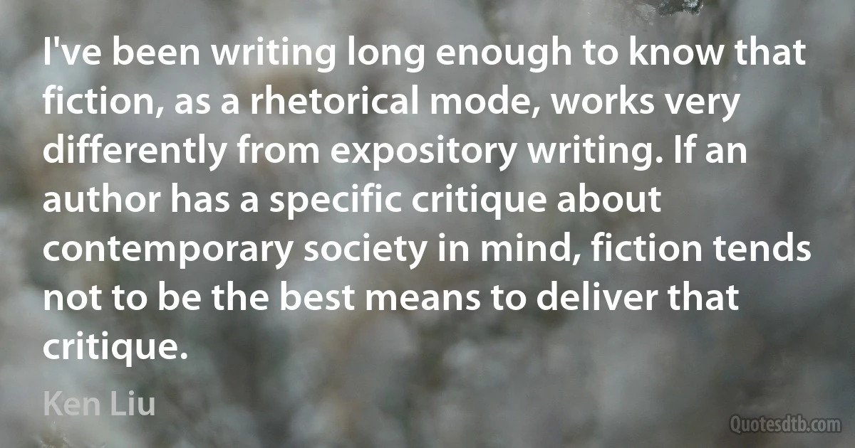 I've been writing long enough to know that fiction, as a rhetorical mode, works very differently from expository writing. If an author has a specific critique about contemporary society in mind, fiction tends not to be the best means to deliver that critique. (Ken Liu)