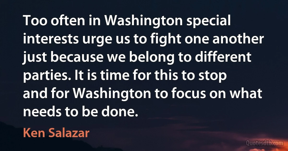 Too often in Washington special interests urge us to fight one another just because we belong to different parties. It is time for this to stop and for Washington to focus on what needs to be done. (Ken Salazar)