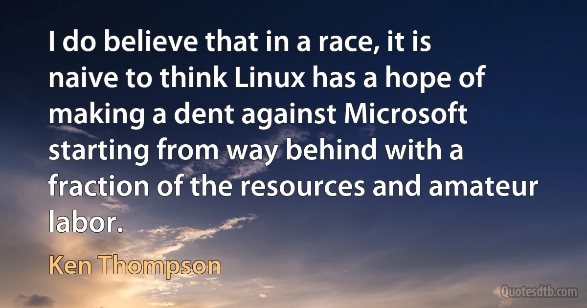 I do believe that in a race, it is naive to think Linux has a hope of making a dent against Microsoft starting from way behind with a fraction of the resources and amateur labor. (Ken Thompson)