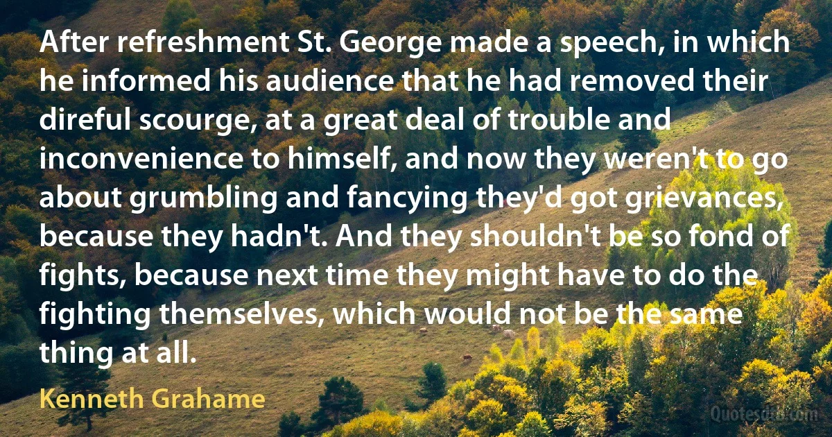 After refreshment St. George made a speech, in which he informed his audience that he had removed their direful scourge, at a great deal of trouble and inconvenience to himself, and now they weren't to go about grumbling and fancying they'd got grievances, because they hadn't. And they shouldn't be so fond of fights, because next time they might have to do the fighting themselves, which would not be the same thing at all. (Kenneth Grahame)