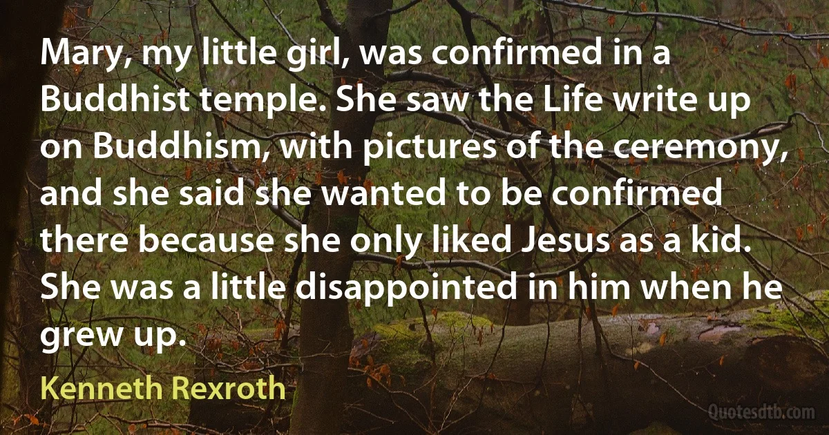 Mary, my little girl, was confirmed in a Buddhist temple. She saw the Life write up on Buddhism, with pictures of the ceremony, and she said she wanted to be confirmed there because she only liked Jesus as a kid. She was a little disappointed in him when he grew up. (Kenneth Rexroth)