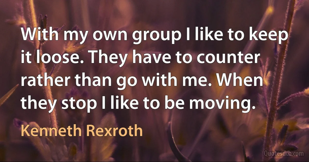 With my own group I like to keep it loose. They have to counter rather than go with me. When they stop I like to be moving. (Kenneth Rexroth)