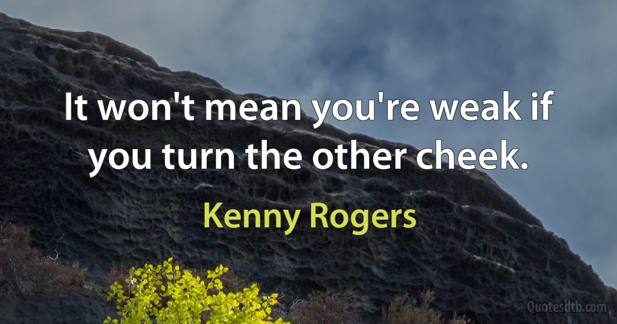 It won't mean you're weak if you turn the other cheek. (Kenny Rogers)