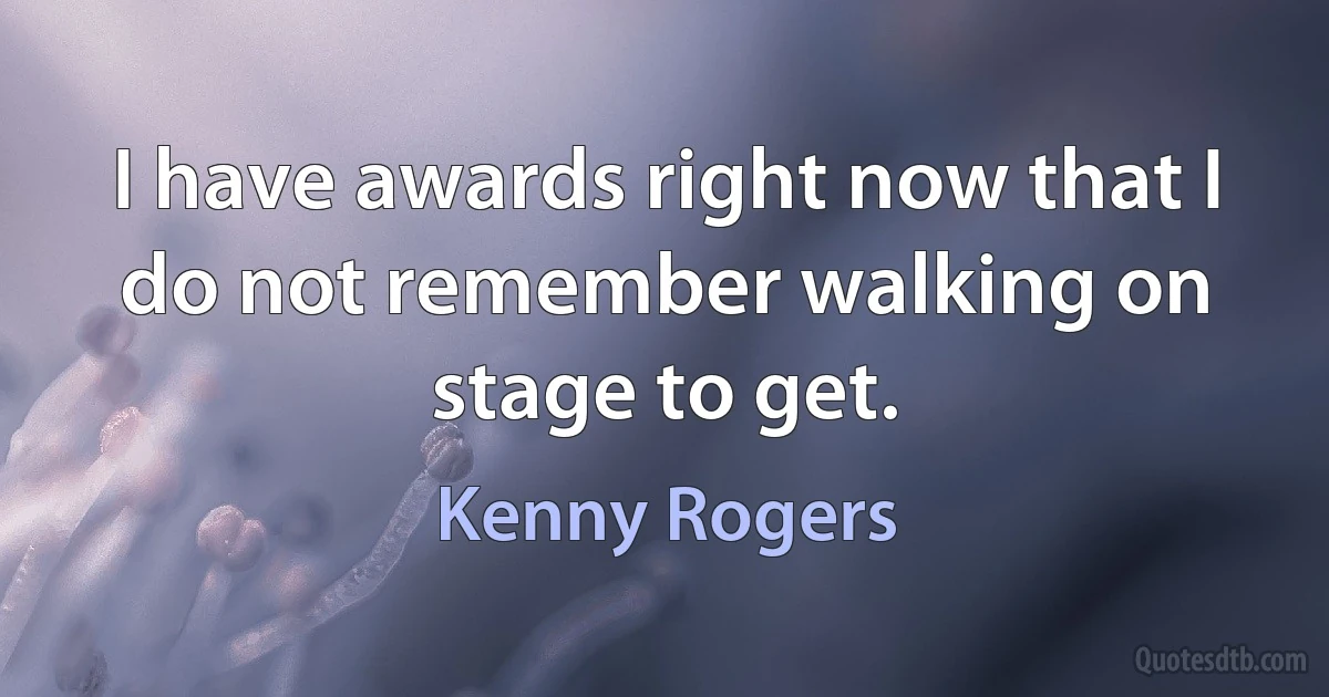 I have awards right now that I do not remember walking on stage to get. (Kenny Rogers)