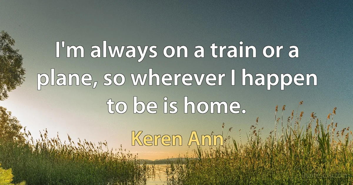 I'm always on a train or a plane, so wherever I happen to be is home. (Keren Ann)