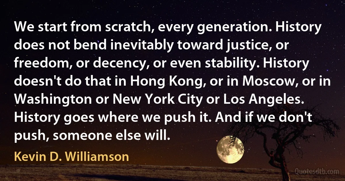 We start from scratch, every generation. History does not bend inevitably toward justice, or freedom, or decency, or even stability. History doesn't do that in Hong Kong, or in Moscow, or in Washington or New York City or Los Angeles. History goes where we push it. And if we don't push, someone else will. (Kevin D. Williamson)