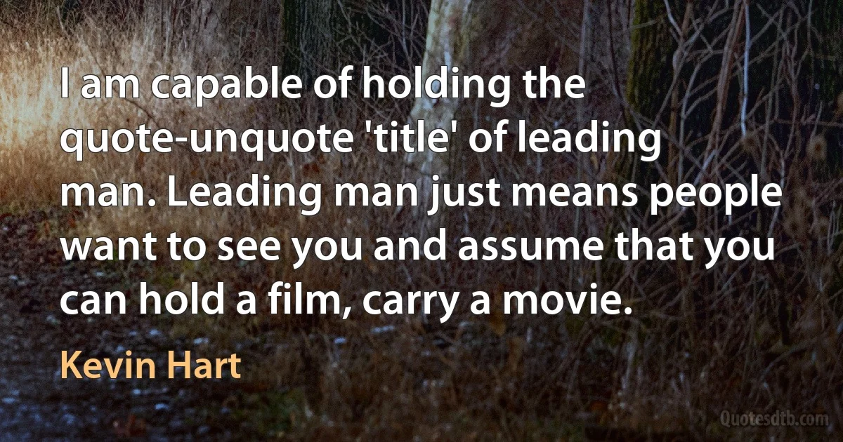 I am capable of holding the quote-unquote 'title' of leading man. Leading man just means people want to see you and assume that you can hold a film, carry a movie. (Kevin Hart)