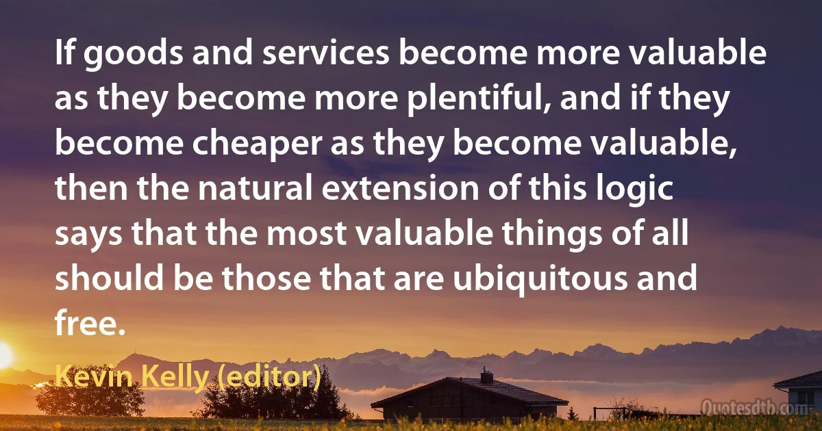 If goods and services become more valuable as they become more plentiful, and if they become cheaper as they become valuable, then the natural extension of this logic says that the most valuable things of all should be those that are ubiquitous and free. (Kevin Kelly (editor))