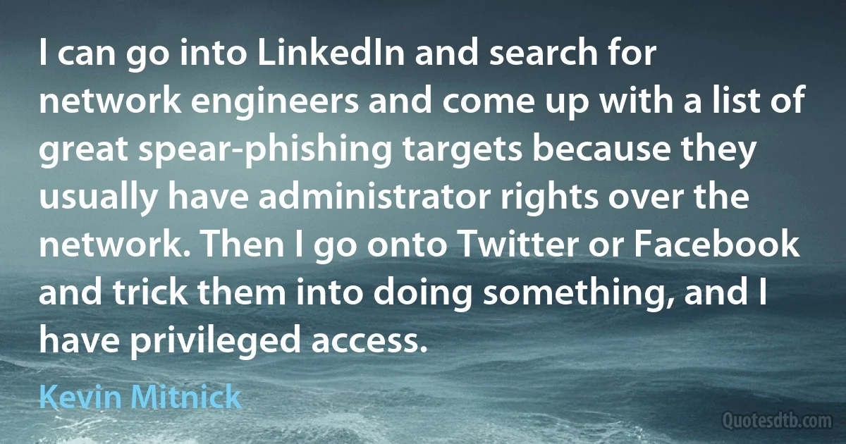 I can go into LinkedIn and search for network engineers and come up with a list of great spear-phishing targets because they usually have administrator rights over the network. Then I go onto Twitter or Facebook and trick them into doing something, and I have privileged access. (Kevin Mitnick)