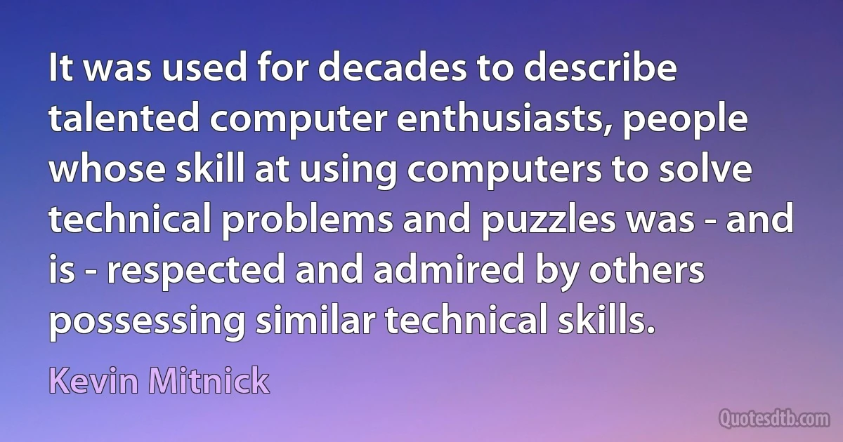 It was used for decades to describe talented computer enthusiasts, people whose skill at using computers to solve technical problems and puzzles was - and is - respected and admired by others possessing similar technical skills. (Kevin Mitnick)