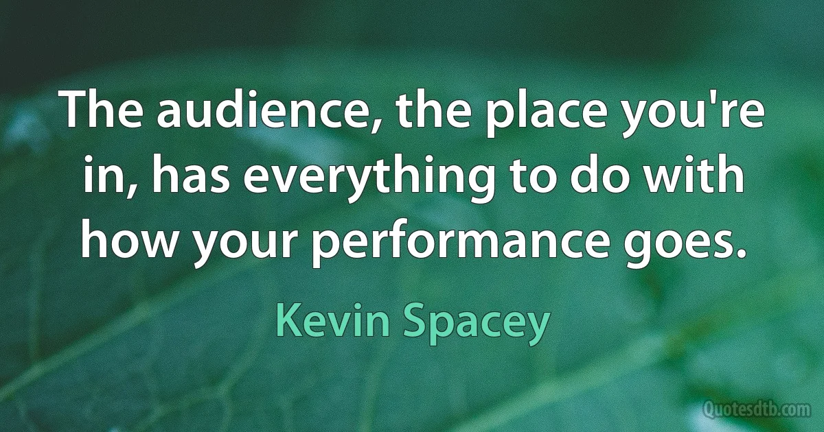 The audience, the place you're in, has everything to do with how your performance goes. (Kevin Spacey)