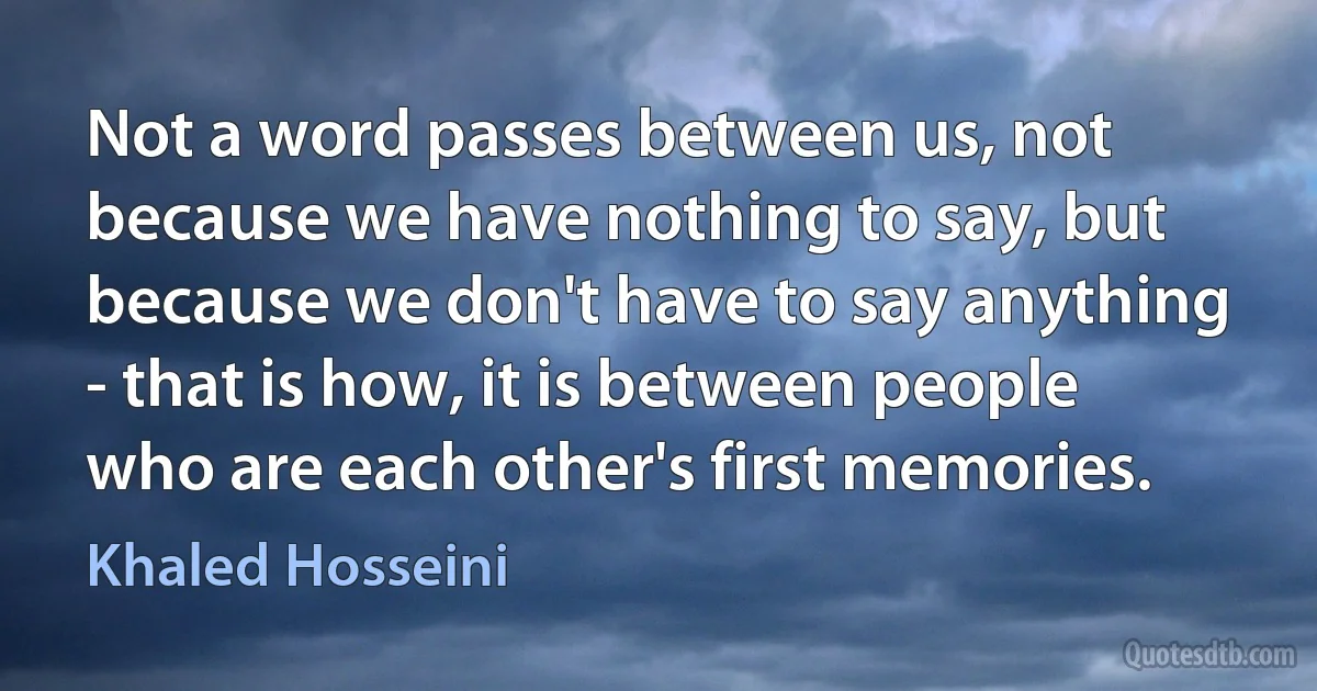 Not a word passes between us, not because we have nothing to say, but because we don't have to say anything - that is how, it is between people who are each other's first memories. (Khaled Hosseini)