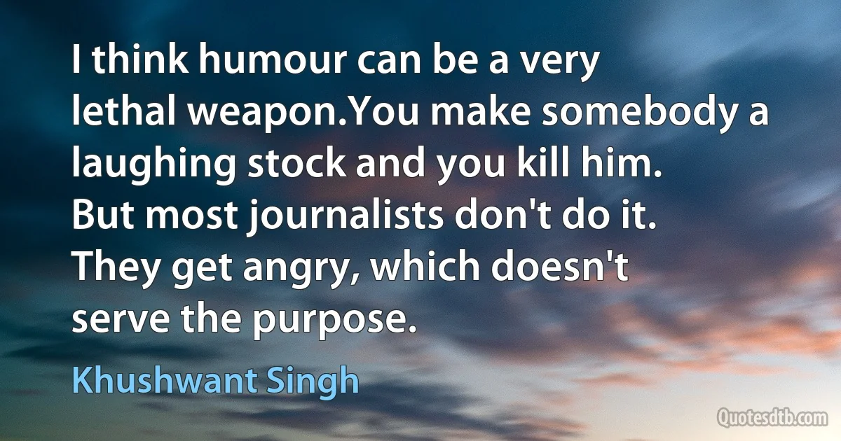 I think humour can be a very lethal weapon.You make somebody a laughing stock and you kill him. But most journalists don't do it. They get angry, which doesn't serve the purpose. (Khushwant Singh)