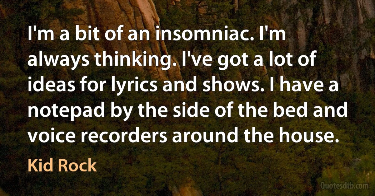 I'm a bit of an insomniac. I'm always thinking. I've got a lot of ideas for lyrics and shows. I have a notepad by the side of the bed and voice recorders around the house. (Kid Rock)