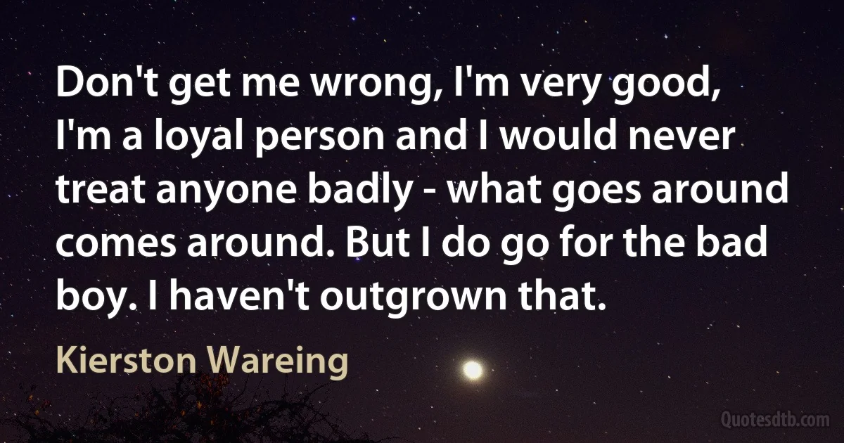 Don't get me wrong, I'm very good, I'm a loyal person and I would never treat anyone badly - what goes around comes around. But I do go for the bad boy. I haven't outgrown that. (Kierston Wareing)