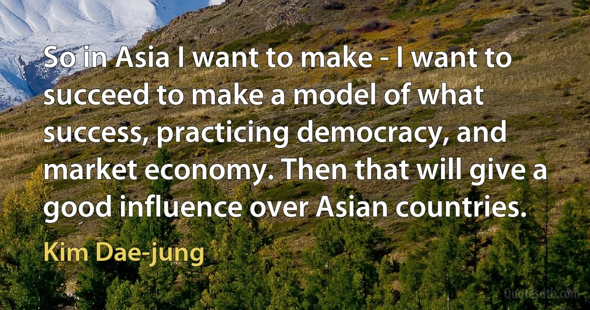 So in Asia I want to make - I want to succeed to make a model of what success, practicing democracy, and market economy. Then that will give a good influence over Asian countries. (Kim Dae-jung)