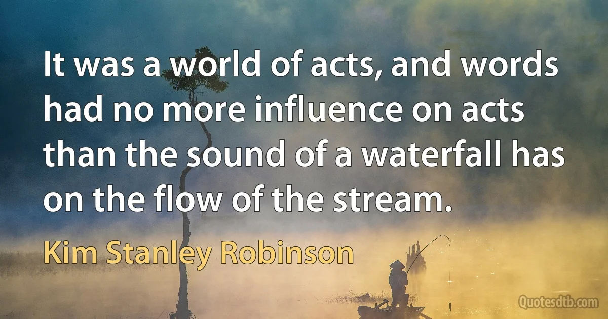 It was a world of acts, and words had no more influence on acts than the sound of a waterfall has on the flow of the stream. (Kim Stanley Robinson)