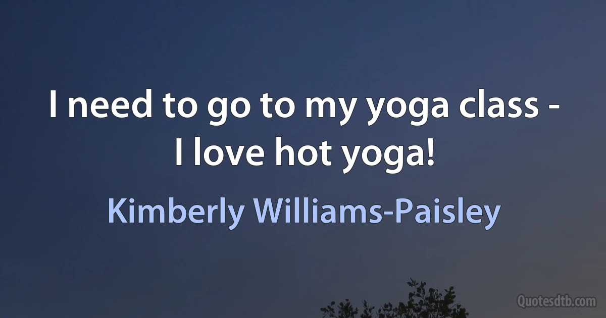 I need to go to my yoga class - I love hot yoga! (Kimberly Williams-Paisley)