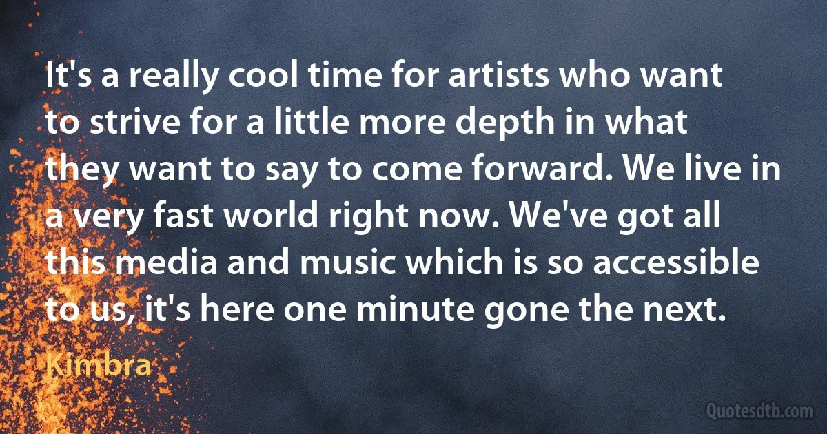 It's a really cool time for artists who want to strive for a little more depth in what they want to say to come forward. We live in a very fast world right now. We've got all this media and music which is so accessible to us, it's here one minute gone the next. (Kimbra)