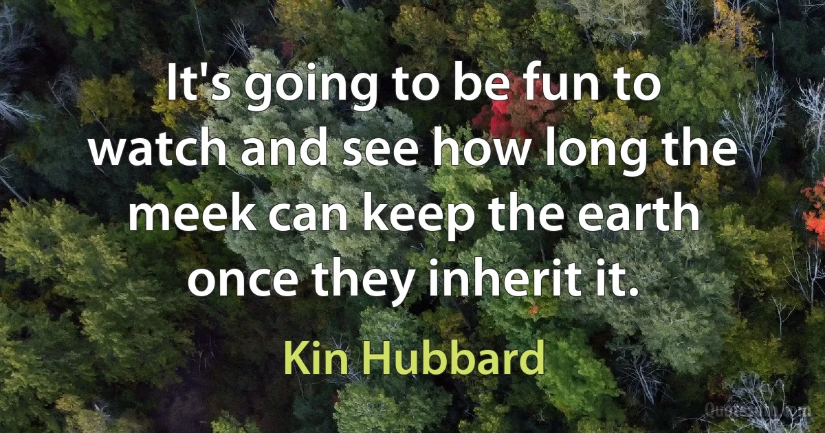 It's going to be fun to watch and see how long the meek can keep the earth once they inherit it. (Kin Hubbard)