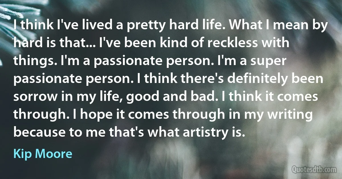 I think I've lived a pretty hard life. What I mean by hard is that... I've been kind of reckless with things. I'm a passionate person. I'm a super passionate person. I think there's definitely been sorrow in my life, good and bad. I think it comes through. I hope it comes through in my writing because to me that's what artistry is. (Kip Moore)