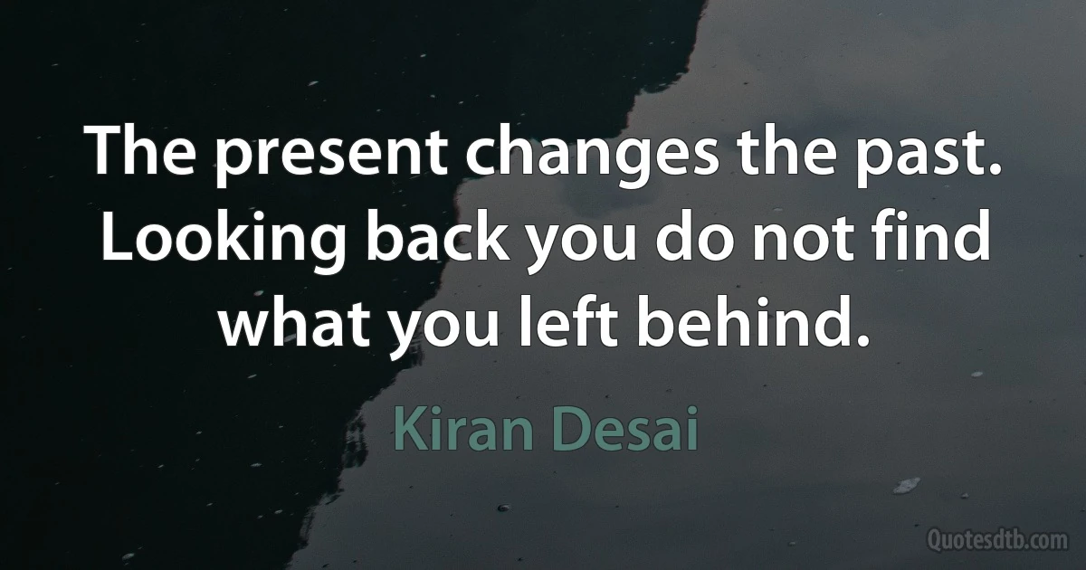 The present changes the past. Looking back you do not find what you left behind. (Kiran Desai)