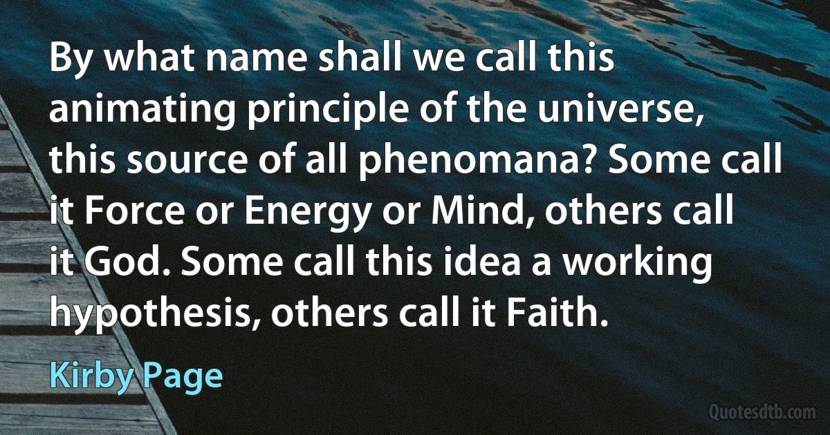 By what name shall we call this animating principle of the universe, this source of all phenomana? Some call it Force or Energy or Mind, others call it God. Some call this idea a working hypothesis, others call it Faith. (Kirby Page)