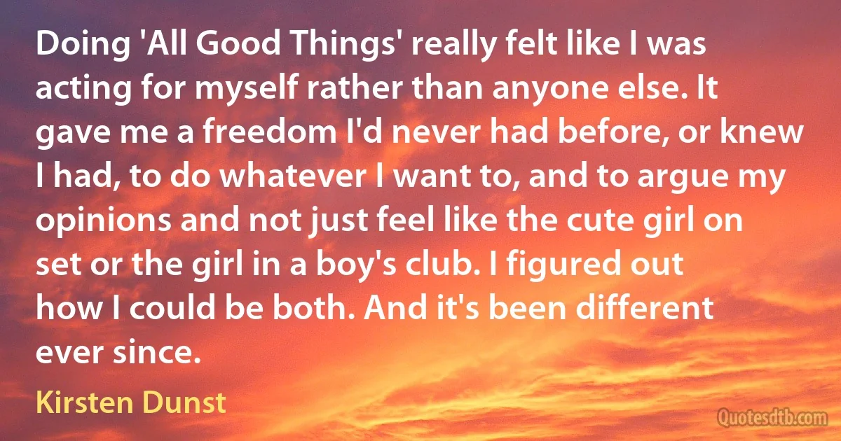 Doing 'All Good Things' really felt like I was acting for myself rather than anyone else. It gave me a freedom I'd never had before, or knew I had, to do whatever I want to, and to argue my opinions and not just feel like the cute girl on set or the girl in a boy's club. I figured out how I could be both. And it's been different ever since. (Kirsten Dunst)