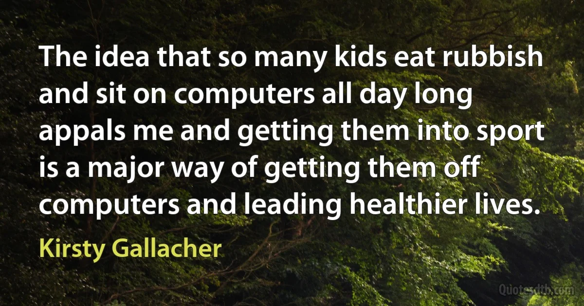 The idea that so many kids eat rubbish and sit on computers all day long appals me and getting them into sport is a major way of getting them off computers and leading healthier lives. (Kirsty Gallacher)