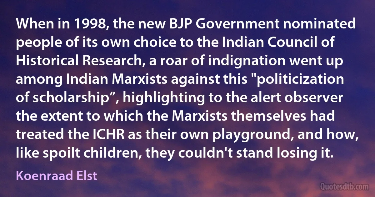 When in 1998, the new BJP Government nominated people of its own choice to the Indian Council of Historical Research, a roar of indignation went up among Indian Marxists against this "politicization of scholarship”, highlighting to the alert observer the extent to which the Marxists themselves had treated the ICHR as their own playground, and how, like spoilt children, they couldn't stand losing it. (Koenraad Elst)