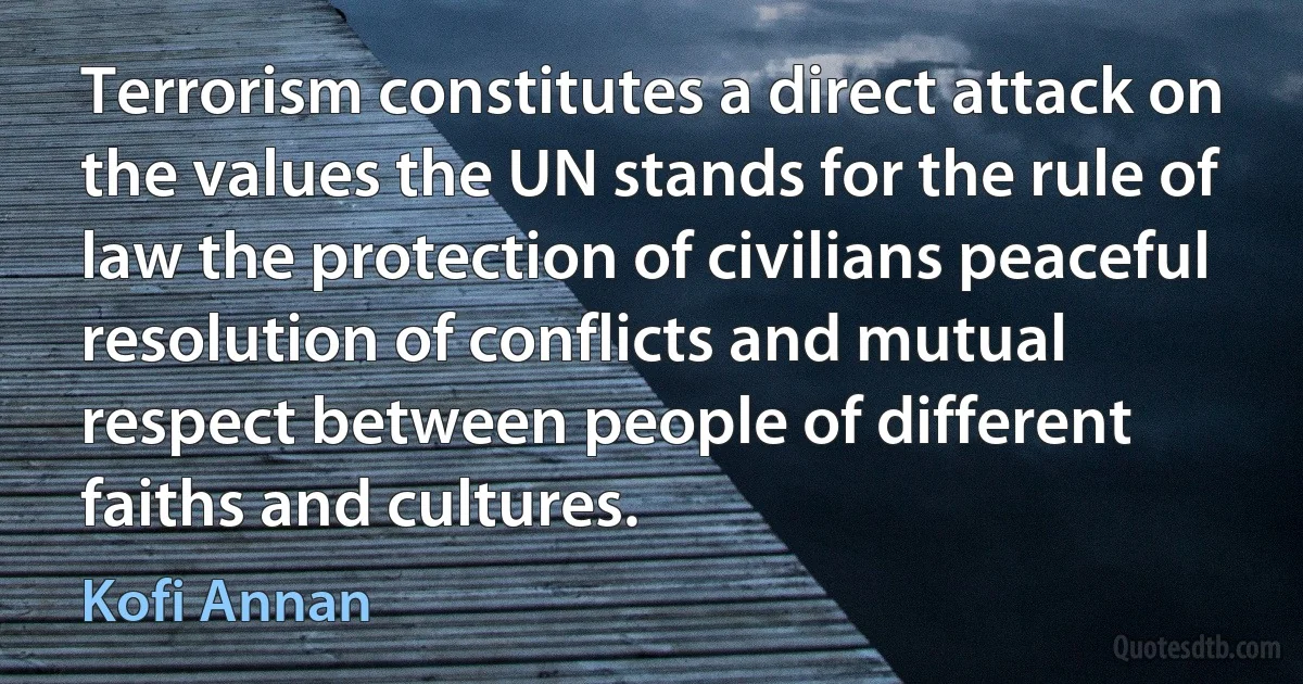 Terrorism constitutes a direct attack on the values the UN stands for the rule of law the protection of civilians peaceful resolution of conflicts and mutual respect between people of different faiths and cultures. (Kofi Annan)