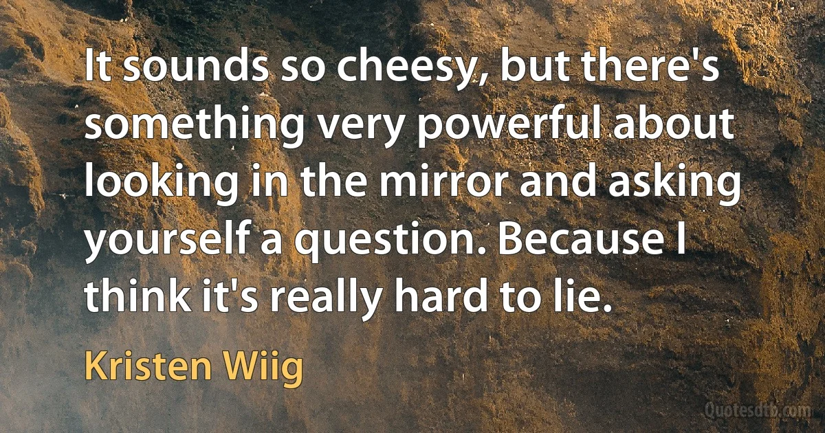 It sounds so cheesy, but there's something very powerful about looking in the mirror and asking yourself a question. Because I think it's really hard to lie. (Kristen Wiig)