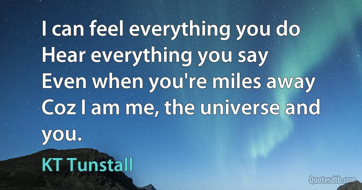 I can feel everything you do
Hear everything you say
Even when you're miles away
Coz I am me, the universe and you. (KT Tunstall)