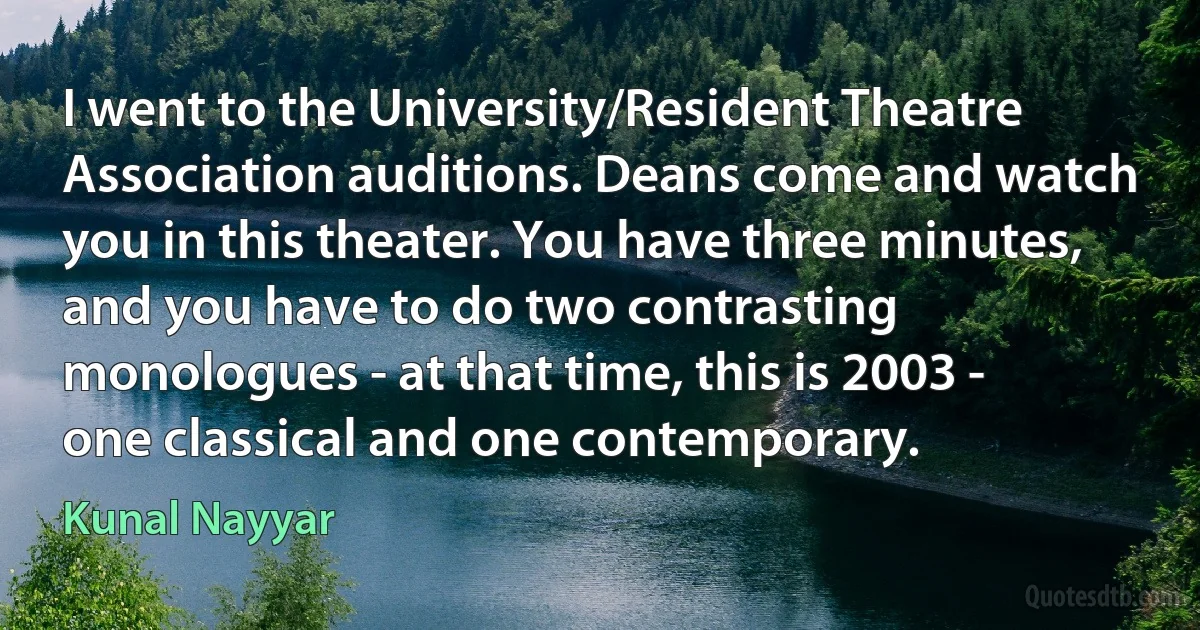 I went to the University/Resident Theatre Association auditions. Deans come and watch you in this theater. You have three minutes, and you have to do two contrasting monologues - at that time, this is 2003 - one classical and one contemporary. (Kunal Nayyar)