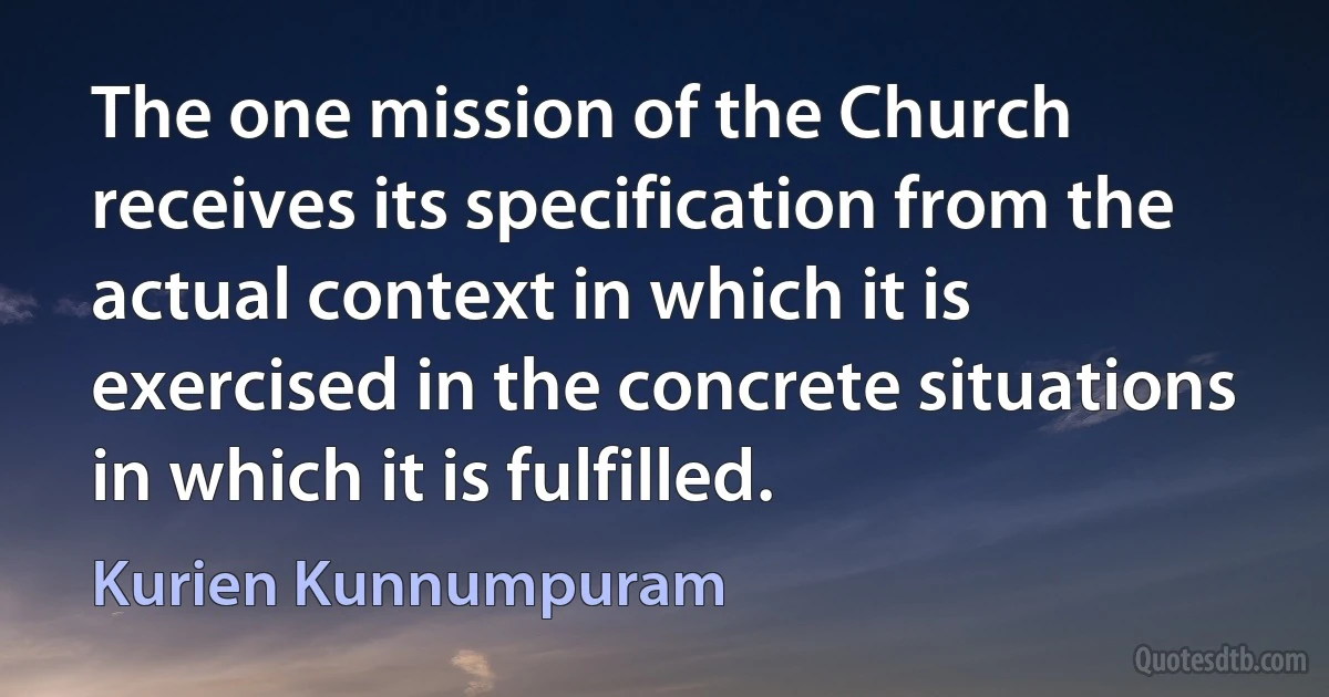 The one mission of the Church receives its specification from the actual context in which it is exercised in the concrete situations in which it is fulfilled. (Kurien Kunnumpuram)