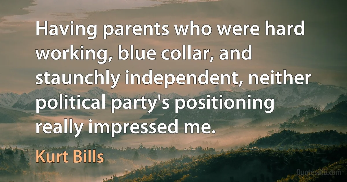 Having parents who were hard working, blue collar, and staunchly independent, neither political party's positioning really impressed me. (Kurt Bills)