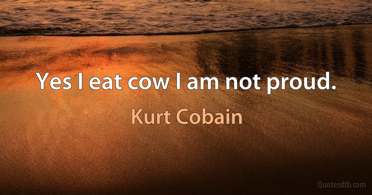 Yes I eat cow I am not proud. (Kurt Cobain)