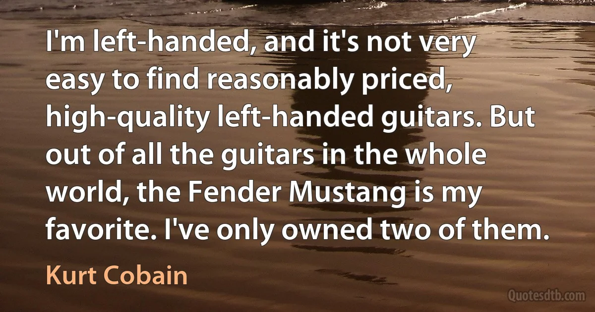 I'm left-handed, and it's not very easy to find reasonably priced, high-quality left-handed guitars. But out of all the guitars in the whole world, the Fender Mustang is my favorite. I've only owned two of them. (Kurt Cobain)