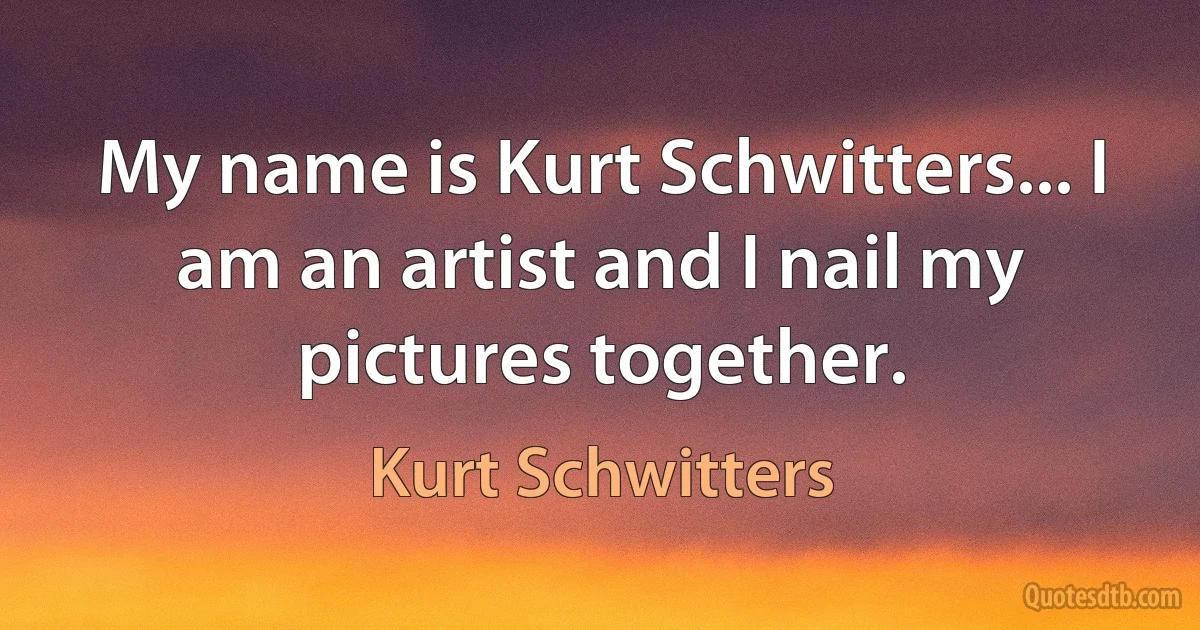 My name is Kurt Schwitters... I am an artist and I nail my pictures together. (Kurt Schwitters)