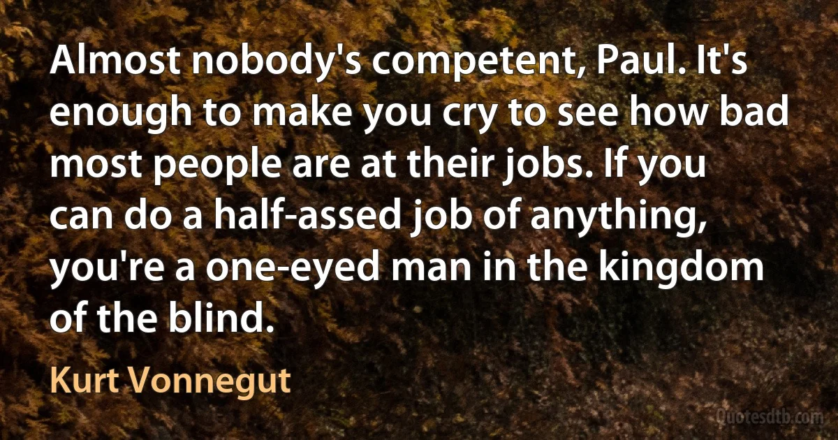 Almost nobody's competent, Paul. It's enough to make you cry to see how bad most people are at their jobs. If you can do a half-assed job of anything, you're a one-eyed man in the kingdom of the blind. (Kurt Vonnegut)