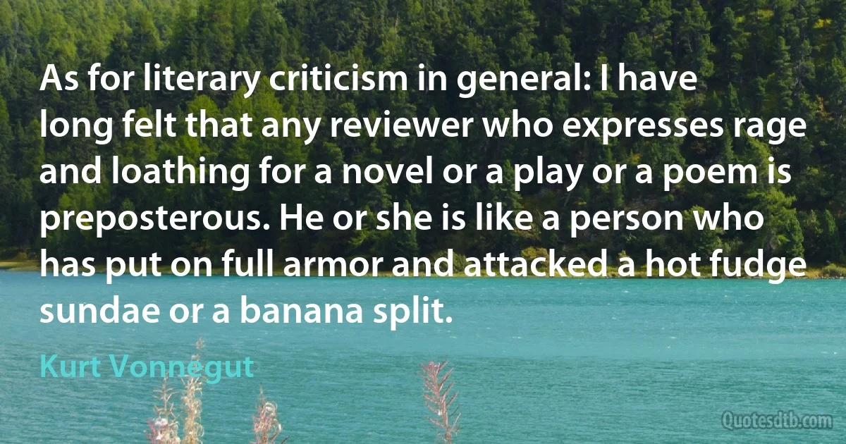 As for literary criticism in general: I have long felt that any reviewer who expresses rage and loathing for a novel or a play or a poem is preposterous. He or she is like a person who has put on full armor and attacked a hot fudge sundae or a banana split. (Kurt Vonnegut)