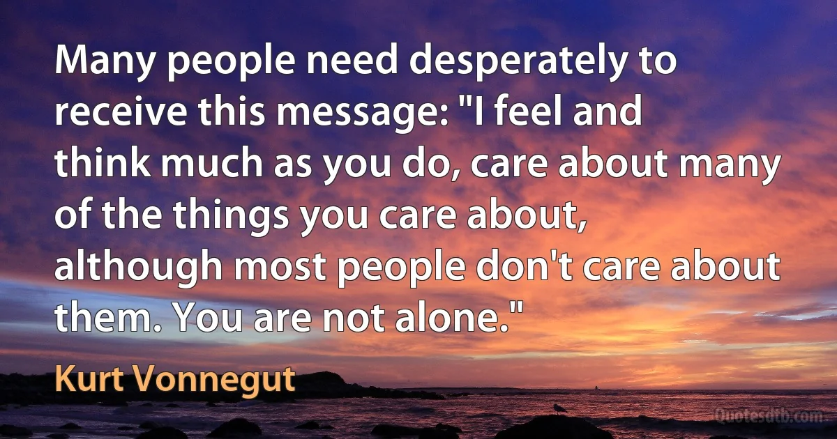 Many people need desperately to receive this message: "I feel and think much as you do, care about many of the things you care about, although most people don't care about them. You are not alone." (Kurt Vonnegut)