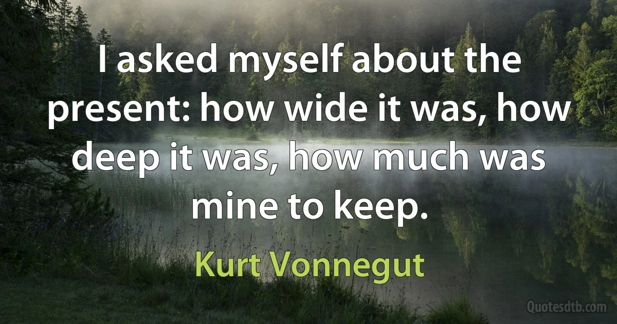 I asked myself about the present: how wide it was, how deep it was, how much was mine to keep. (Kurt Vonnegut)